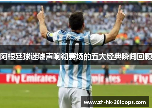 阿根廷球迷嘘声响彻赛场的五大经典瞬间回顾 阿根廷球迷嘘声响彻赛场的五大经典瞬间回顾