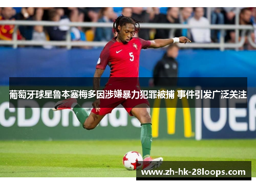 葡萄牙球星鲁本塞梅多因涉嫌暴力犯罪被捕 事件引发广泛关注 葡萄牙球星鲁本塞梅多因涉嫌暴力犯罪被捕 事件引发广泛关注