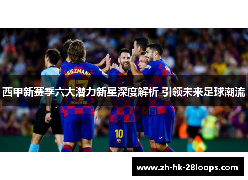 西甲新赛季六大潜力新星深度解析 引领未来足球潮流 西甲新赛季六大潜力新星深度解析 引领未来足球潮流