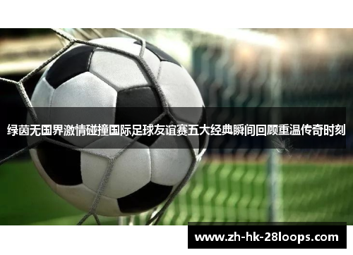 绿茵无国界激情碰撞国际足球友谊赛五大经典瞬间回顾重温传奇时刻 绿茵无国界激情碰撞国际足球友谊赛五大经典瞬间回顾重温传奇时刻