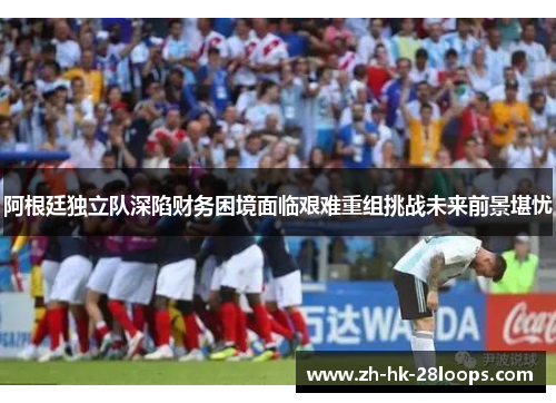 阿根廷独立队深陷财务困境面临艰难重组挑战未来前景堪忧